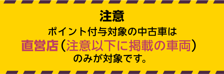ポイント付与対象の中古車は直営店（注意以下に掲載の車両）のみが対象です。