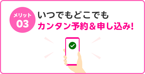 メリット03 いつでもどこでもカンタン予約＆申し込み！